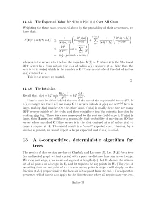 OFF

Rx;,
2j,j : Mx 2 ,

:
Also de ne ,
x to be the argmin of the term in the de nition of x.
Note that x  kdx;Mx for all x since 2j,j  2k and
Rx;,  dx;Mx for any , 3 Mx.
Two nal de nitions are:
x = Rx;,
x and nx = j,j:
So x = k2k x
2nx .
12.1.3 Why we Argue on Matchings
A smallexamplenow su ces to provide an intuitivefeeling for why matchings provide
a tool for measuringthe potential di erencebetweenON and OFF. Suppose that there
are seven servers positioned as shown in Figure 5. If the adversary consistently makes
requests to the poorly matched server on the right, then the adversary will pay 0 cost,
while Harmonic will keep paying until it moves a server from the left side of the
network. In the matching, one edge will be large, and so both Rx;,
x and x will
be large until such a move is made.
Figure 5: An example of a con guration of OFF's servers O's and ON's servers
X's. If the adversary requests at the unmatched OFFline server on the right, then
Harmonic eventually pays a high cost while the adversary pays 0.
12.1.4 Proof of Properties about 
Property 1
Initially ,
x = fxg so x = 0 which means x = 0 and 0 = 0: It is clear
that j  0.
Property 2
In an odd phase, the adversary moves a server in OFF by a distance di. Let 0x
be the value of  after the move. Then
0x  k2k R0x;,
x
2,x
Online-29
 