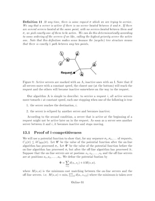 where ,
x is the value from before the move and:
R0x;,
x = maxY 2,x
d0x;Y
 maxY 2,x
fdx;Y g+ di
= Rx;,
x + di:
Note that the distance function is primed to indicate that Y may have moved
during the phase. However, the matching is not altered during an odd phase, so we
were able to use the same ,
x since Mx still belongs to ,
x.
Since j,
xj is at least one, we now can calculate that:
0x  k2k R0x;,
x
2j,xj
 x + k2k di
2j,xj
 x + k2k,1di:
Therefore,
2i ,1 ,2i ,2 = P
x2ON0x ,x
 kk2k,1di
 k22k,1di:
Property 3
We now need to show that E li +2i,2i,1  0: In the rest of this proof,
we shall be conditioning on P, the current position of the servers in ON and OFF.
Clearly, if the inequality is true while conditioning on P, then it will remain true
when we take the expectation over P. First consider what E lijP represents. It is the
expected distance that the server moved by Harmonic will have to travel. By the
de nition of Harmonic, we know that, given P, x 2 ON is moved with probability
1
Ndx;A.
Therefore,
E lijP = P
x2ON
1
Ndx;Adx;A
= k
N
since ON contains k servers.
So for  to satisfy property 3, we must show that
E 2i,2i ,1jP  ,E lijP = , k
N:
Because we are in an even phase, OFF already has a server at A. We will examine
the changes inthe matchingdepending on whichserverONmovesin order to approach
this problem. Each of the cases has a probability attached, and so the results of each
case can be used to determine an expected value for 2i ,2i ,1: Note that in
Online-30
 