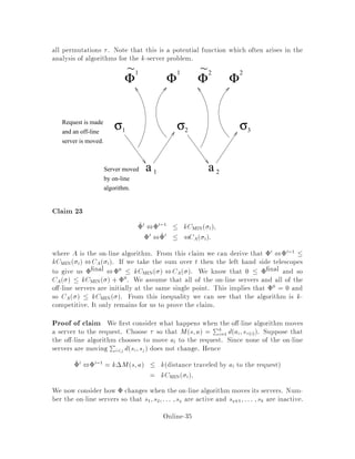 the following analysis the servers of OFF are xed, since the adversary has already
moved its server during the odd phase.
Case 1 occuring with probability 1
Nda;A :
ON moves server a to the request at A where Ma = A before the phase.
Then after the move, 0a = 0 and 0c = c for all c 6= a. Therefore,
2i ,2i ,1 = ,a = ,k2k a
2na:
Case 2:
ON moves a server b 6= a where Mb = B before the move.
Case i: da;B  a:
Then 0c = c for c 6= a;c 6= b. Moreover, 0b = 0: And lastly, 0a  a
since the fact that da;B  a implies that B the new OFFline server matched
to a, belongs to ,
a see Figure 6. Therefore, 2i ,2i ,1  0.
a
A
b
B
d
D
C c
ρ(a)
Original Matching
a
Ab
B
d
D
C c
ρ(a)
Updated Matching After b is Moved to A
Figure 6: The con guration of the matching when da;B  a, and when the
matching is updated.
Case ii: da;B a:
Now de ne l so that B is the lth closest OFF server to a from outside of the disk of
radius a centered at a. Consider a disk centered at a of radius a+dA;b+ b.
See Figure 7. Clearly B is in that disk, since
da;B  da;A + dA;b+ db;B  a + dA;b+ b:
Online-31
 