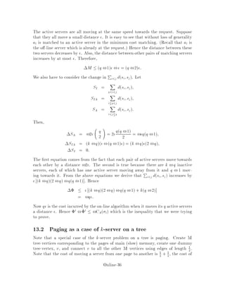 In fact, this big disk contains at least maxna + l;nb servers from OFF. i.e.
na + l is all OFF servers in the disk centered at a with radius da;B and nb is
all servers in the disk of radius b centered at b.
Therefore,
0a  k2k Ra;,
2j,j
 k2k a + dA;b+ b
2maxna+l;nb
 k2k a
2na + dA;b
2na+l + b
2nb
= a + k2k dA;b
2na+l + b:
Furthermore, 0b = 0 since b is moved to the position A of the request and M0b =
A. Lastly, 0c = c for c 6= a;c 6= b: This means that in this case when b is the
server moved to A:
2i ,2i ,1  k2kdA;b
2na+l :
a
A
b
BC c
ρ(a)
ρ(b)
d(A,b)
Figure 7: The con guration of the matching when da;B a:
Online-32
 