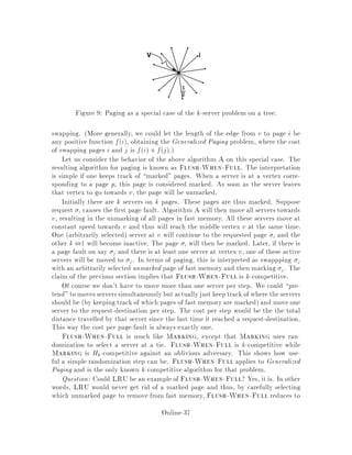 12.1.5 The Expected Value for 2i ,2i ,1 Over All Cases
Weighting the three cases presented above by the probability of their occurences, we
have that:
E 2i ,2i ,1  1
Nda;A

,k2k a
2na
!
+
k,naX
l=1
1
NdA;bl

k2kdA;bl
2na+l
!
 k2k
N2na
2
4,1 +
k,naX
l=1
1
2l
3
5
= ,k
N geometric series
where bl is the server which before the move has Mb = B, where B is the lth closest
OFF server to a from outside the disk of radius a centered at a. Note that the
sum is to k ,na which is the number of OFF servers outside of the disk of radius
a centered at a.
This is the result we wanted.

12.1.6 The Intuition
Recall that x = k2k min,
Rx;,
2j,j = k2k A
2na :
Here is some intuition behind the use of the use of the exponential factor 2j,j. If
na is large then there are not many OFF servers outside of a so the 2na term is
large, making a smaller. On the other hand, if na is small, then there are many
OFF servers outside of the circle, and these contribute to a big potential function by
making 2k
2na big. These two cases correspond to the cost we could expect. If na is
large, then Harmonic will have a reasonably high probability of moving an ONline
server whose matched OFFline server is in the disk centered at a of radius a to
cover a request at A. This would result in a small expected cost. However, by a
similar argument, we would expect a larger expected cost if na is small.
13 A k-competitive, deterministic algorithm for
trees
The results of this section are due to Chrobak and Larmore 5 . Let V;E be a tree
an undirected graph without cycles with a positive distance function on each edge.
We view each edge, e; as an actual segment of length de. Let W denote the in nite
set of all points on all edges in E, and let requests be any points in W. The cost of
travelling from an endpoint of e to a non-vertex point in edge e will simply be the
fraction of de proportional to the location of the point from the end. The algorithm
presented will of course also apply to the discrete case where all requests are vertices.
Online-33
 