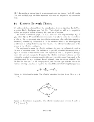 De nition 11 At any time, there is some request which we are trying to service.
We say that a server is active if there is no server located between it and . If there
are several servers located at the same point, with no servers located between them and
, we pick exactly one of them to be active. We can do this deterministically according
to some ordering of the servers if we like, calling the highest-priority server the active
one. Note that this de nition makes sense because the acyclic tree structure means
that there is exactly 1 path between any two points.
A
I
I
Request
A
A
A
Figure 8: Active servers are marked with an A, inactive ones with an I. Note that if
all servers move with a constant speed, the closest one at the bottom will reach the
request and the others will become inactive somewhere on the way to the request.
Our algorithm A is simple to describe: to service a request i, all active servers
move towards i at constant speed, each one stopping when one of the following is true
1. the server reaches the destination, i.
2. the server is eclipsed by another server and becomes inactive;
According to the second condition, a server that is active at the beginning of a
request might not be active later on in the request. As soon as a server sees another
server between it and i, it becomes inactive and stops moving.
13.1 Proof of k-competitiveness
We will use a potential function to show that, for any sequence 1; 2;::: of requests,
CA   kCMIN . Let t be the value of the potential function after the on-line
algorithm has processed t. Let ~t be the value of the potential function before the
on-line algorithm has processed t but after the o -line algorithm has processed it.
Suppose that the on-line servers are at postions s1;s2;::: ;sk and the o -line servers
are at positions a1;a2;::: ;ak. We de ne the potential funtion by
 =
X
i j
dsi;sj + kMs;a:
where Ms;a is the minimum cost matching between the on-line servers and the
o -line servers. i.e. Ms;a = min Pk
i=1 dai;s i where the minimumis taken over
Online-34
 