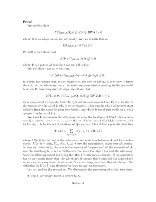 1
2
V i
_
Figure 9: Paging as a special case of the k-server problem on a tree.
swapping. More generally, we could let the length of the edge from v to page i be
any positive function fi, obtaining the Generalized Paging problem, where the cost
of swapping pages i and j is fi + fj.
Let us consider the behavior of the above algorithm A on this special case. The
resulting algorithm for paging is known as Flush-When-Full. The interpretation
is simple if one keeps track of marked pages. When a server is at a vertex corre-
sponding to a page p, this page is considered marked. As soon as the server leaves
that vertex to go towards v, the page will be unmarked.
Initially there are k servers on k pages. These pages are thus marked. Suppose
request i causes the rst page fault. Algorithm A will then move all servers towards
v, resulting in the unmarking of all pages in fast memory. All these servers move at
constant speed towards v and thus will reach the middle vertex v at the same time.
One arbitrarily selected server at v will continue to the requested page i and the
other k ,1 will become inactive. The page i will then be marked. Later, if there is
a page fault on say j and there is at least one server at vertex v, one of these active
servers will be moved to j. In terms of paging, this is interpreted as swappping j
with an arbitrarily selected unmarked page of fast memory and then marking j. The
claim of the previous section implies that Flush-When-Full is k-competitive.
Of course we don't have to move more than one server per step. We could pre-
tend to movesserverssimultaneouslybut actually just keeptrack of where the servers
should be by keeping track of which pages of fast memory are marked and move one
server to the request-destination per step. The cost per step would be the the total
distance travelled by that server since the last time it reached a request-destination.
This way the cost per page-fault is always exactly one.
Flush-When-Full is much like Marking, except that Marking uses ran-
domization to select a server at a tie. Flush-When-Full is k-competitive while
Marking is Hk-competitive against an oblivious adversary. This shows how use-
ful a simple randomization step can be. Flush-When-Full applies to Generalized
Paging and is the only known k-competitive algorithm for that problem.
Question: Could LRU be an example of Flush-When-Full? Yes, it is. In other
words, LRU would never get rid of a marked page and thus, by carefully selecting
which unmarked page to remove from fast memory, Flush-When-Full reduces to
Online-37
 