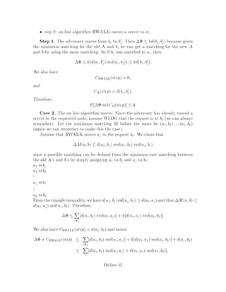 LRU. To see that a marked page is never removed from fast memory by LRU, notice
that each marked page has been requested after the last request to any unmarked
page.
14 Electric Network Theory
We will use electric network theory for a randomized k-server algorithm due to Cop-
persmith, Doyle, Raghavan, and Snir 8 . Their algorithm will be k-competitive
against an adaptive on-line adversary for a subclass of metrics.
An electric network is a graph G = V;E such that each edge has weight e =
1
Re, where Re 2 R+ is called the resistance and e 2 R+ is called the conductance
of edge e. We can then ask what the e ective resistance also called the equivalent
resistance between any two vertices is, i.e. the resistance which is felt when applying
a di erence of voltage between any two vertices. The e ective conductance is the
inverse of the e ective resistance.
For resistances in series, the e ective resistance between the endpoints is equal to
the sum of the resistances. For resistances in parallel, the e ective conductance is
equal to the sum of the conductances. See Figures 10 and 11. In general, though,
these rules are not enough to determine the e ective resistance between any two
vertices in an electric network consider the case when the underlying graph is the
complete graph K4 on 4 vertices. In full generality, one has to use Kircho 's rst
law and the relation V = RI. Simply stated, the rst law says that the sum of the
currents entering a junction is equal to the sum of the currents leaving that junction.
k l
r r r1 2 x
Figure 10: Resistance in series. The e ective resistance between k and l is r1 + r2 +
:::+ rx.
k
r
r
1
2
l
ry
Figure 11: Resistances in parallel. The e ective conductance between k and l is
1
r1
+ 1
r2
+ :::+ 1
ry .
Online-38
 