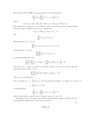 De nition 12 A distance matrix D = dij is resistive if it is the e ective resistance
matrix of some electric network G, G = V;E.
Now let us use the e ective resistance as a metric. This is justi ed by the following
proposition.
Proposition 24 If D is resistive then D is symmetric and D satis es the triangle
inequality dij + djk  dik 8i;j;k.
The converse of this proposition is not necessarily true. A metric does not necessarily
induce a resistive distance matrix. In fact, there are metric spaces on four points that
aren't resistive. Satisfying the triangle inequality isn't enough.
Metrics which correspond to resistive distance matrices will be referred to as
resistive.
What are resistive matrices or resistive metrics? Here are two simple examples.
1. if D is 3 3, symmetric, and satis es the triangle inequality, then it is always
resistive. Hence, the above proposition is true in the converse for 33 matrices.
As an example, consider a triangular network with e ective resistances 3, 4,
and 5. See gure 12. We claim that the edge-resistances are 3
11, 2
11 and 1
11 see
gure. We verify it for the vertices 1 and 3. Consider the two paths between
these vertices. We need the e ective resistance to be 4, and thus the e ective
conductance to be 1
4. Verify that
2
11 +

1
11
3 + 11
1
!
= 11
44 = 1
4
2. a tree metricis resistive. To see this, makea tree of resistances with Rij = di;j
along the edges of the tree. Because there are no cycles, every pair of points is
connected by a series of resistances. The e ective resistance is the sum of the
edge-resistances.
11
11
11
_
_
_ 2
1
3
1
2 3
1
32
3 4
5
Figure 12: The given matrix of e ective resistances left is relabelled right as the
corresponding electrical network with resistances.
Another property of resistive metrics is given by the following lemma.
Online-39
 