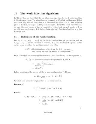 Lemma 25 If D is resistive then any induced submatrix D0 is resistive.
How can we compute an array of conductances from D? We will not go through
the proof here, but the outline of the algorithm is as follows:
Assume D is n  n. Construct an n , 1 n ,1 matrix D such that dij =
d1i + d1j ,dij=2  0 for 2  i;j  n.
Let  = D,1.
Let ij = ,ij for i 6= j, 2  i;j  n.
Let P
j6=i ij = ii for 2  i  n. This allows us to determine i1 and 1i.
Let ii = 0 for 1  i  n.
If D is resistive, the above procedure yield a matrix of non-negative conduc-
tances.
14.1 The Algorithm: RWALK
Consider the following algorithm for the k-server problem. We have servers at
a1 :::ak, and we get a request at ak+1. Consider the distance matrix D0 among
these k +1 elements. Assuming D0 is resistive, calculate 0 and then move the server
at ai to the request with probability
Prai ! ak+1 =
0
i;k+1
P
1jk
0
j;k+1
Notice that a shorter distance corresponds to a higher conductance which in turn
corresponds to a higher probability. Thus, this algorithm is intuitivelycorrect because
we are more likely to move a server close to the request.
Theorem 26 If every induced subgraph on k + 1 points is resistive, then RWALK
is k-competitive against an adaptive on-line adversary.
Two important cases covered by this theorem are:
k-server with k = 2. RWALK can be used and is thus 2-competitive.
k-server on a tree. We know that D0 will always be resistive by Lemma 25 and
henceRWALK can be used. The theoremshows that RWALK is k-competitive
in this case.
Online-40
 