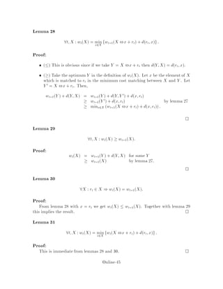Proof:
We need to show
E CRWALKQ  kE CQRWALK
where Q is an adaptive on-line adversary. We can rewrite this as
E CRWALK ,kCQ  0:
We will in fact show that
E  + CRWALK ,kCQ  0
where  is a potential function that we will de ne.
We will show that at every step,
E + CRWALKstep ,kCQstep  0:
In words, this means that, in any single step, the cost of RWALK is at most k times
the cost of the adversary, once the costs are amortized according to the potential
function . Summing over all steps, we obtain that
E n ,0 + CRWALKQ ,kCQRWALK  0;
for a sequence of n requests. Since n  0 and we shall assume that 0 = 0, we derive
the competitive factor of k. 0 = 0 corresponds to the case in which all servers start
initially from the same location see below, and 0 6= 0 would just result in a weak
competitive factor of k.
We want  to measure the di erence between the locations of RWALK's servers
and Q's servers. Let a = a1;:::;ak be the set of locations of RWALK's servers, and
let b = b1;:::;bk be the set of locations of Q's servers. Then de ne a potential function
a;b =
X
1i jk
dai;aj + kMa;b
where Ma;b is the cost of the minimum cost matching between A and b in other
words, Ma;b = min Pk
i=1 dai;b i where the minimum is taken over all permu-
tations . Intuitively, the sum is the amount of separation of the elements of A,
and the matching term is the di erence between the algorithm and the adversary.
Some intuitive argument justifying the Ma;b term goes as follows. If the algorithm
has to pay much more than the adversary, it means that some of the algorithm's
servers are far away from the adversary's servers, implying that Ma;b is large. The
reduction in Ma;b can therefore be used to pay for the move.
Let us consider the request i. We decompose the processing of i into two steps.
step 1: adversary moves a server to i.
Online-41
 
