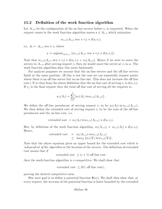 step 2: on-line algorithm RWALK moves a server to i.
Step 1. The adversary moves from bj to b0
j. Then   kdbj;b0
j because given
the minimum matching for the old A and b, we can get a matching for the new A
and b by using the same matching. So if bj was matched to ai, then
  kdai;b0
j ,dai;bj  kdbj;b0
j:
We also have
CRWALKstep = 0;
and
CQstep = dbj;b0
j:
Therefore,
E ,kCQstep  0:
Case 2. The on-line algorithm moves. Since the adversary has already moved a
server to the requested node, assume WLOG that the request is at b1 we can always
renumber. Let the minimum matching M before the move be a1;b1:::ak;bk
again we can renumber to make this the case.
Assume that RWALK moves aj to the request b1. We claim that
Ma;b  da1;bj ,da1;b1 ,daj;bj
since a possible matching can be de ned from the minimum cost matching between
the old A's and b's by simply assigning a1 to bj and aj to b1:
a1 ,bj
a2 ,b2
...
aj ,b1
...
ak ,bk
Fromthetriangle inequality,wehaveda1;bj,daj;bj  da1;aj and thus Ma;b 
da1;aj ,da1;b1. Therefore,
 
X
i6=j
dai;b1 ,dai;aj + k da1;aj ,da1;b1 :
We also have CRWALKstep = daj;b1 and hence
 + CRWALKstep 
X
i6=j
dai;b1 ,dai;aj + k da1;aj ,da1;b1 + daj;b1

X
i
dai;b1 ,dai;aj + da1;aj ,da1;b1 :
Online-42
 