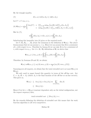 15.2 De nition of the work function algorithm
Let At,1 be the con guration of the on-line servers before rt is requested. When the
request comes in the work function algorithm moves a 2 At,1 which minimizes
wt,1At,1 ,a + rt + da;rt:
i.e. At  At,1 ,a + rt where
a := argmina2At,1 fwt,1At,1 ,a + rt + da;rtg:
Note that wt,1At,1 , a + rt + da;rt = wtAt,1. Hence if we were to move the
servers to At,1 after serving request rt then we would move the server at rt to a. The
work function algorithm does this move backwards.
For analysis purposes we assume that the on-line servers and the o -line servers
nish at the same position. If this is not the case we can repeatedly request points
where there is an o -line server but no on-line one. This does not increase the o -line
cost. It is clear from the above de nition that the on-line cost of serving rt is da;rt.
If rf is the nal request then the total o -line cost of serving all the requests is,
wfAf =
fX
t=1
wtAt ,wt,1At,1 :
We de ne the o -line pseudocost of serving request rt to be wtAt , wt,1At,1.
We then de ne the extended cost of serving request rt to be the sum of the o -line
pseudocost and the on-line cost. i.e.
extended cost = wtAt ,wt,1At,1 + da;rt:
But, by de nition of the work function algorithm, wtAt,1 = wt,1At + da;rt.
Hence,
extended cost = wtAt,1 ,wt,1At,1
 maxX fwtX ,wt,1Xg:
Note that the above equation gives an upper bound for the extended cost which is
independent of the algorithm or the location of the servers. The de nition of extended
cost means that if
extended cost  c + 1 o -line cost
then the work-function algorithm is c-competitive. We shall show that
extended cost  2k  o -line cost;
proving the desired competitive ratio.
Our next goal is to de ne a potential function w. We shall then show that, at
every request, the increase of the potential function is lower bounded by the extended
Online-46
 