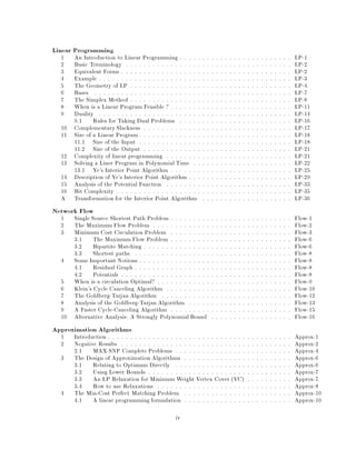 Linear Programming
1 An Introduction to Linear Programming : : : : : : : : : : : : : : : : : : : : : : : : : LP-1
2 Basic Terminology : : : : : : : : : : : : : : : : : : : : : : : : : : : : : : : : : : : : : LP-2
3 Equivalent Forms : : : : : : : : : : : : : : : : : : : : : : : : : : : : : : : : : : : : : : LP-2
4 Example : : : : : : : : : : : : : : : : : : : : : : : : : : : : : : : : : : : : : : : : : : : LP-3
5 The Geometry of LP : : : : : : : : : : : : : : : : : : : : : : : : : : : : : : : : : : : : LP-4
6 Bases : : : : : : : : : : : : : : : : : : : : : : : : : : : : : : : : : : : : : : : : : : : : LP-7
7 The Simplex Method : : : : : : : : : : : : : : : : : : : : : : : : : : : : : : : : : : : : LP-8
8 When is a Linear Program Feasible ? : : : : : : : : : : : : : : : : : : : : : : : : : : : LP-11
9 Duality : : : : : : : : : : : : : : : : : : : : : : : : : : : : : : : : : : : : : : : : : : : LP-14
9.1 Rules for Taking Dual Problems : : : : : : : : : : : : : : : : : : : : : : : : : LP-16
10 Complementary Slackness : : : : : : : : : : : : : : : : : : : : : : : : : : : : : : : : : LP-17
11 Size of a Linear Program : : : : : : : : : : : : : : : : : : : : : : : : : : : : : : : : : : LP-18
11.1 Size of the Input : : : : : : : : : : : : : : : : : : : : : : : : : : : : : : : : : : LP-18
11.2 Size of the Output : : : : : : : : : : : : : : : : : : : : : : : : : : : : : : : : : LP-21
12 Complexity of linear programming : : : : : : : : : : : : : : : : : : : : : : : : : : : : LP-21
13 Solving a Liner Program in Polynomial Time : : : : : : : : : : : : : : : : : : : : : : LP-22
13.1 Ye's Interior Point Algorithm : : : : : : : : : : : : : : : : : : : : : : : : : : : LP-25
14 Description of Ye's Interior Point Algorithm : : : : : : : : : : : : : : : : : : : : : : : LP-29
15 Analysis of the Potential Function : : : : : : : : : : : : : : : : : : : : : : : : : : : : LP-33
16 Bit Complexity : : : : : : : : : : : : : : : : : : : : : : : : : : : : : : : : : : : : : : : LP-35
A Transformation for the Interior Point Algorithm : : : : : : : : : : : : : : : : : : : : LP-36
Network Flow
1 Single Source Shortest Path Problem : : : : : : : : : : : : : : : : : : : : : : : : : : : Flow-1
2 The Maximum Flow Problem : : : : : : : : : : : : : : : : : : : : : : : : : : : : : : : Flow-2
3 Minimum Cost Circulation Problem : : : : : : : : : : : : : : : : : : : : : : : : : : : Flow-3
3.1 The Maximum Flow Problem : : : : : : : : : : : : : : : : : : : : : : : : : : : Flow-6
3.2 Bipartite Matching : : : : : : : : : : : : : : : : : : : : : : : : : : : : : : : : : Flow-6
3.3 Shortest paths : : : : : : : : : : : : : : : : : : : : : : : : : : : : : : : : : : : Flow-8
4 Some Important Notions : : : : : : : : : : : : : : : : : : : : : : : : : : : : : : : : : : Flow-8
4.1 Residual Graph : : : : : : : : : : : : : : : : : : : : : : : : : : : : : : : : : : : Flow-8
4.2 Potentials : : : : : : : : : : : : : : : : : : : : : : : : : : : : : : : : : : : : : : Flow-8
5 When is a circulation Optimal? : : : : : : : : : : : : : : : : : : : : : : : : : : : : : : Flow-9
6 Klein's Cycle Canceling Algorithm : : : : : : : : : : : : : : : : : : : : : : : : : : : : Flow-10
7 The Goldberg-Tarjan Algorithm : : : : : : : : : : : : : : : : : : : : : : : : : : : : : Flow-12
8 Analysis of the Goldberg-Tarjan Algorithm : : : : : : : : : : : : : : : : : : : : : : : Flow-13
9 A Faster Cycle-Canceling Algorithm : : : : : : : : : : : : : : : : : : : : : : : : : : : Flow-15
10 Alternative Analysis: A Strongly Polynomial Bound : : : : : : : : : : : : : : : : : : Flow-16
Approximation Algorithms
1 Introduction : : : : : : : : : : : : : : : : : : : : : : : : : : : : : : : : : : : : : : : : : Approx-1
2 Negative Results : : : : : : : : : : : : : : : : : : : : : : : : : : : : : : : : : : : : : : Approx-2
2.1 MAX-SNP Complete Problems : : : : : : : : : : : : : : : : : : : : : : : : : : Approx-4
3 The Design of Approximation Algorithms : : : : : : : : : : : : : : : : : : : : : : : : Approx-6
3.1 Relating to Optimum Directly : : : : : : : : : : : : : : : : : : : : : : : : : : Approx-6
3.2 Using Lower Bounds : : : : : : : : : : : : : : : : : : : : : : : : : : : : : : : : Approx-7
3.3 An LP Relaxation for Minimum Weight Vertex Cover VC : : : : : : : : : : Approx-7
3.4 How to use Relaxations : : : : : : : : : : : : : : : : : : : : : : : : : : : : : : Approx-8
4 The Min-Cost Perfect Matching Problem : : : : : : : : : : : : : : : : : : : : : : : : Approx-10
4.1 A linear programming formulation : : : : : : : : : : : : : : : : : : : : : : : : Approx-10
iv
 