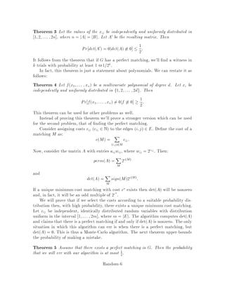 Suppose we can generate random vectors a1;::: ;an under some probability
distribution so that
P = Pr fa1;::: ;an = 0jf 6 0 1
2;
or any other constant bounded away from 1. Then we can determinewhether or
not f  0 with high probability. Notice that this is a special case of category 2,
since in this probability space, vectors a for which fa1;::: ;an 6= 0 constitute
witnesses.
4. Random ordering of input
The performance of an algorithm may depend upon the ordering of input data;
using randomization this dependence is removed. The classic example is Quick-
sort, which takes On2 time in the worst case but when randomized takes
Onlgn expected time, and the running time depends only on the coin tosses,
not on the input. This can be viewed as a special case of category 1. Notice that
randomized quicksort is a Las Vegas algorithm; the output is always correctly
sorted.
5. Fingerprinting
This is a technique for representing a large object by a small ngerprint. Under
appropriate circumstances, if two objects have the same ngerprint, then there
is strong evidence that they are identical.
An example is the randomized algorithm for pattern matching by Karp and
Rabin 8 . Suppose we are given a string of length n such as
randomizearandomlyrandomrandomizedrandom
and a pattern of size m such as random. The task is to nd all the places the
pattern appears in the long string.
Let us rst describe our model of computation. We assume a simpli ed version
of the unit-cost RAM model in which the standard operations +;,;;=; ;=
take one unit of time provided they are performed over a eld whose size is
polynomial in the input size. In our case, the input size is On + m = On
and thus operations on numbers with Ologn bits take only one unit of time.
A naive approach is to try starting at each location and compare the pattern
to the m characters starting at that location; this takes Onm time in our
model of computation we cannot compare two strings of m characters in O1
time unless m = Ologn. The best deterministic algorithm takes On + m
time, but it is complicated. There is, however, a fairly simple On + m time
randomized algorithm.
Say that thepattern X isa string of bitsx1;::: ;xm and similarlyY = y1;::: ;yn.
We want to compare X, viewed as a number to Yi = yi;::: ;yi+m,1. This would
Random-2
 