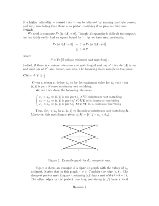 normally take Om time, but it can be done much more quickly by computing
ngerprints and comparing those. To compute ngerprints, choose a prime p.
Then the ngerprint of X is hX = X mod p and similarly hYi = Yi mod p.
Clearly hX 6= hYi  X 6= Yi. The converse is not necessarily true. Say that
we have a false match if hX = hYi but X 6= Yi. A false match occurs i p
divides jX ,Yij.
We show that if p is selected uniformly among all primes less than some thresh-
old Q then the probability of a small match is small. First how many primes p
divide jX,Yij? Well, since every prime is at least 2 and jX,Yij  2m, we must
have at most m primes dividing jX,Yij. As a result, if p is chosen uniformly at
random among fq : q prime and q  Qg then Pr hX = hYijX 6= Yi  m
Q,
where n denotes the number of primes less or equal to n. Thus, the proba-
bility that there is a false match for some i is upper bounded by n times m
Q.
Since n is asymptotically equal to n=lnn, we derive that this probability is
Olnn
n  if Q = n2m. This result can be re ned by using the following lemma
and the fact that there is a false match for some i if p divides Q
i jX,Yij  2nm.
Lemma 1 The number of primes dividing a  2n is at most n + O1.
The re ned version is the following:
Theorem 2 If p is chosen uniformly at random among fq : q prime and q  n2mg,
then the probability of a false match for some i is upper bounded by 2+O1
n .
The ngerprint has only lgn2m bits, much smaller than m. Operations on the
ngerprints can be done in O1 time in our computational model.
The advantage of this approach is that it is easy to compute hYi+1 from hYi
in O1 time:
Yi+1 = 2Yi + yi+m ,2myi
hYi+1 = 2hYi + yi+m ,2myi mod p:
One then checks if the ngerprints are equal. If they are, the algorithm claims
that a match has been found and continues. To reduce the probability of failure,
one can repeat the algorithm with another prime or several other primes and
ouput only those who were matches for all primes tried. This is thus a Monte
Carlo algorithm whose running time is On + m.
This algorithm can easily be transformed into a Las Vegas algorithm. Whenever
there is a potential match i.e. the ngerprints are equal, we compare X and
Yi directly at a cost of Om. The expected running time is now On + m +
km + nm2
n = Okm + n, where k denotes the number of real matches.
Random-3
 