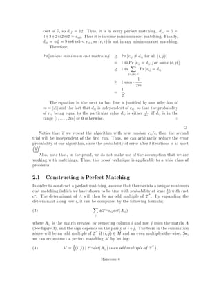 6. Symmetry breaking
This is useful in distributed algorithms, but we won't have much to say about
it in this class. In that context, it is often necessary for several processors
to collectively decide on an action among several seemingly indistinguishable
actions, and randomization helps in this case.
7. Rapidly mixing Markov chains
These are useful for counting problems, such as counting the number of cycles in
a graph, or the number of trees, or matchings, or whatever. First, the counting
problem is transformed into a sampling problem. Markov chains can be used
to generate points of a given space at random, but we need them to converge
rapidly | such Markov chains are called rapidly mixing. This area is covered
in details in these notes.
2 Randomized Algorithm for Bipartite Matching
We now look at a randomized algorithm by Mulmuley, Vazirani and Vazirani 10 for
bipartite matching. This algorithm uses randomness to check an identity.
Call an undirected graph G = V;E bipartite if 1 V = A B and A B = ;,
and 2 for all u;v 2 E, either u 2 A and v 2 B, or u 2 B and v 2 A. An example
of a bipartite graph is shown in Figure 1.
AAAA BBBB
Figure 1: Sample bipartite graph.
A matching on G is a collection of vertex-disjoint edges. A perfect matching is a
matching that covers every vertex. Notice that we must have jAj = jBj.
We can now pose two problems:
1. Does G have a perfect matching?
2. Find a perfect matching or argue that none exists.
Both of these problems can be solved in polynomial time. In this lecture we show
how to solve the rst problem in randomized polynomial time, and next lecture we'll
Random-4
 