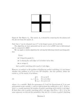 cover the second problem. These algorithms are simpler than the deterministic ones,
and lead to parallel algorithms which show the problems are in the class RNC. RNC
is Randomized NC, and NC is the complexity class of problems that can be solved
in polylogarithmic time on a number of processes polynomial in the size of the input.
No NC algorithm for either of these problems is known.
The Mulmuley, Vazirani and Vazirani randomized algorithm works as follows.
Consider the adjacency matrix A on graph G = V;E whose entries aij are de ned
as follows:
aij =

1 if i;j 2 E
0 otherwise1
where the indicesi and j correspond to verticesof the vertexsets Aand B respectively.
There exists a perfect matching in the graph G if and only if the adjacency matrix
contains a set of n 1's, no two of which are in the same column or row. In other
words, if all other entries were 0 a permutation matrix would result.
Consider the function called the permanent of A, de ned as follows:
permA =
X
permutations
 nY
i=1
ai i
!
:2
This gives the number of perfect matchings of the graph A represents. Unfortunately
the best known algorithm for computing the permanent has running time On2n.
However, note the similarity of the formula for computing the permanent to that for
the determinant of A:
detA =
X
permutations
sign 
 nY
i=1
ai i
!
:
The determinant can be computed in On3 time by using Gaussian elimination and
in Olog2n time on On3:5 processors. Note also that:
detA 6= 0  permA 6= 0 , 9 perfect matching:
Unfortunately the converse is not true.
To handle the converse, we replace each entry aij of matrix A with aijxij, where
xij is a variable. Now both detA and permA are polynomials in xij. It follows
detA  0 , permA  0 ,6 9 perfect matching:
A polynomial in 1 variable of degree n will be identically equal to 0 if and only if it
is equal to 0 at n+1 points. So, if there was only one variable, we could compute this
determinant for n + 1 values and check whether it is identically zero. Unfortunately,
we are dealing here with polynomials in several variables.
So to test whether detA  0, we will generate values for the xij and check if the
resulting matrix has detA = 0 using Gaussian elimination. If it is not 0, we know
the determinant is not equivalent to 0, so G has a perfect matching.
Random-5
 