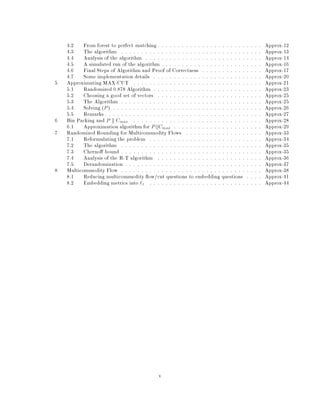 4.2 From forest to perfect matching : : : : : : : : : : : : : : : : : : : : : : : : : : Approx-12
4.3 The algorithm : : : : : : : : : : : : : : : : : : : : : : : : : : : : : : : : : : : Approx-13
4.4 Analysis of the algorithm : : : : : : : : : : : : : : : : : : : : : : : : : : : : : Approx-14
4.5 A simulated run of the algorithm : : : : : : : : : : : : : : : : : : : : : : : : : Approx-16
4.6 Final Steps of Algorithm and Proof of Correctness : : : : : : : : : : : : : : : Approx-17
4.7 Some implementation details : : : : : : : : : : : : : : : : : : : : : : : : : : : Approx-20
5 Approximating MAX-CUT : : : : : : : : : : : : : : : : : : : : : : : : : : : : : : : : Approx-21
5.1 Randomized 0.878 Algorithm : : : : : : : : : : : : : : : : : : : : : : : : : : : Approx-23
5.2 Choosing a good set of vectors : : : : : : : : : : : : : : : : : : : : : : : : : : Approx-25
5.3 The Algorithm : : : : : : : : : : : : : : : : : : : : : : : : : : : : : : : : : : : Approx-25
5.4 Solving P  : : : : : : : : : : : : : : : : : : : : : : : : : : : : : : : : : : : : : Approx-26
5.5 Remarks : : : : : : : : : : : : : : : : : : : : : : : : : : : : : : : : : : : : : : : Approx-27
6 Bin Packing and P k Cmax : : : : : : : : : : : : : : : : : : : : : : : : : : : : : : : : Approx-28
6.1 Approximation algorithm for P jjCmax : : : : : : : : : : : : : : : : : : : : : : Approx-29
7 Randomized Rounding for Multicommodity Flows : : : : : : : : : : : : : : : : : : : Approx-33
7.1 Reformulating the problem : : : : : : : : : : : : : : : : : : : : : : : : : : : : Approx-34
7.2 The algorithm : : : : : : : : : : : : : : : : : : : : : : : : : : : : : : : : : : : Approx-35
7.3 Cherno bound : : : : : : : : : : : : : : : : : : : : : : : : : : : : : : : : : : : Approx-35
7.4 Analysis of the R-T algorithm : : : : : : : : : : : : : : : : : : : : : : : : : : Approx-36
7.5 Derandomization : : : : : : : : : : : : : : : : : : : : : : : : : : : : : : : : : : Approx-37
8 Multicommodity Flow : : : : : : : : : : : : : : : : : : : : : : : : : : : : : : : : : : : Approx-38
8.1 Reducing multicommodity ow cut questions to embedding questions : : : : Approx-41
8.2 Embedding metrics into `1 : : : : : : : : : : : : : : : : : : : : : : : : : : : : Approx-44
v
 