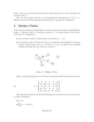 Theorem 3 Let the values of the xij be independently and uniformly distributed in
1;2;::: ;2n , where n = jAj = jBj. Let A0 be the resulting matrix. Then
Pr detA0 = 0jdetA 6 0  1
2:
It follows from the theorem that if G has a perfect matching, we'll nd a witness in
k trials with probability at least 1 ,1=2k.
In fact, this theorem is just a statement about polynomials. We can restate it as
follows:
Theorem 4 Let fx1;::: ;xn be a multivariate polynomial of degree d. Let xi be
independently and uniformly distributed in f1;2;::: ;2dg. Then
Pr fx1;::: ;xn 6= 0jf 6 0  1
2:
This theorem can be used for other problems as well.
Instead of proving this theorem we'll prove a stronger version which can be used
for the second problem, that of nding the perfect matching.
Consider assigning costs cij cij 2 N to the edges i;j 2 E. De ne the cost of a
matching M as:
cM =
X
i;j2M
cij:
Now, consider the matrix A with entries aijwij, where wij = 2cij. Then:
permA =
X
M
2cM
and
detA =
X
M
signM2cM:
If a unique minimum cost matching with cost c exists then detA will be nonzero
and, in fact, it will be an odd multiple of 2c
.
We will prove that if we select the costs according to a suitable probability dis-
tribution then, with high probability, there exists a unique minimum cost matching.
Let cij be independent, identically distributed random variables with distribution
uniform in the interval 1;::: ;2m , where m = jEj. The algorithm computes detA
and claims that there is a perfect matching if and only if detA is nonzero. The only
situation in which this algorithm can err is when there is a perfect matching, but
detA = 0: This is thus a Monte-Carlo algorithm. The next theorem upper-bounds
the probability of making a mistake.
Theorem 5 Assume that there exists a perfect matching in G. Then the probability
that we will err with our algorithm is at most 1
2:
Random-6
 