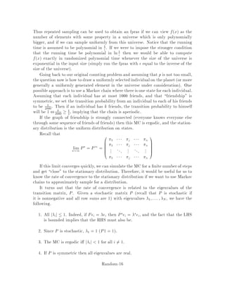 Since 0P1 =  for any probability distribution 0, we have 0P1 = 0P1P
which implies P = . Since P  1 = 1 where 1 is the vector of 1's, we derive that
P1 1 = 1, which says that P
i i = 1.
The reason why there is a unique stationary distribution is simply because by
starting from another stationary distribution, say ~, we always remain in this distri-
bution implying that ~ = . 
Proposition 7 gives an easy way to calculate the limiting distribution of an
ergodic Markov chain from the transition matrix P. We just solve the linear system
of equations P = , P
i i = 1.
4 Ergodicity and time reversibility
Theorem 8 An MC is ergodic if and only if both of the following are true:
1. it is irreducible. That is, the underlying graph consisting of states and tran-
sitions with positive probabilities on them is strongly connected. Formally, for
all i and j there is s such that ps
ij 0.
2. the chain is aperiodic. That is, you cannot divide states into subgroups so that
you must go from one to another in succession. Formally,
gcdfs : ps
ij 0g = 1
for all i and j.
De nition 2 An ergodic MC is called time reversible TR if the chain remains
a Markov chain when you go backwards. More formally, if  is the stationary
distribution, then
ipij = jpji
for all pairs of states i and j or, in words, the expected or ergodic ow from i to j
equals the expected ow from j to i.
Proposition 9 Consider an ergodic MC. Suppose there exists such that the bal-
ance conditions are satis ed: ipij = jpji;8i;j and also, P
i i = 1. Then is the
stationary distribution, and clearly, the MC is TR.
Clearly the MC in Figure 5 is ergodic strong connectivity i.e., irreducibilityand
aperiodicity are obvious. It is clear that there exists a stationary distribution, and
we can easily guess one. Consider 1 = 1
3 and 2 = 2
3. Since one can easily verify that
 satis es the balance conditions,  must be the stationary distribution and the MC
is time-reversible.
Consider an ergodic MC which is also symmetric pij = pji as in Figure 6. Then
the stationary distribution is i = 1
N , where N is the number of states.
In these notes, we shall consider MC's that are ergodic and symmetric, and there-
fore, have a uniform stationary distribution over states.
Random-12
 