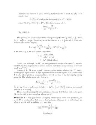 5. if P is symmetric and stochastic then if pii  1
2 for all i then i  0 for all i.
Indeed, if we let Q = 2P , I, then Q is stochastic. Hence, the ith eigenvalue
for Q, Q
i = 2i ,1, but j2i ,1j  1 implies that 0  i  1.
6. Speed of convergence
The speed of convergence is dictated by the second largest eigenvalue. For
simplicity, suppose P has N linearly independent eigenvectors. Then P can be
expressed as A,1DA where D is the diagonal matrix of eigenvalues Dii = i.
And
P2 = A,1DAA,1DA = A,1D2A;
or, in general,
Ps = A,1DsA
=
NX
i=1
s
iMi
= M1 +
NX
i=2
s
iMi
where Mi is the matrix formed by regrouping corresponding terms from the ma-
trixmultiplication. Ifthe MC is ergodic, then for i 6= 1, i 1, so lims!1 s
i = 0
implying M1 = P1. Then Ps , P1 = PN
i=2 s
iMi is dominated by the term
corresponding to max = maxi6=1 jij. More generally,
Theorem 14 Consider an ergodic time-reversible MC with stationary distribution .
Then the relative error after t steps is
 = maxi;j
jpt
ij ,jj
j
 t
max
minj j
:
In particular, for an ergodic symmetric chain with pii  1
2, we have 1 2  ::: 
N  0, so max = 2.
Corollary 15 For an ergodic symmetric MC with pii  1
2, the relative error  
if t  logN= 
log1=2.
Returning to our example: In order to calculate how many iterations are needed
until we are arbitrarily close to the uniform distribution , we need to evaluate the
second eigenvalue. For this purpose, Jerrum and Sinclair 11 have derived a rela-
tionship between the so-called conductance of the MC and max. Their result can be
viewed as an isoperimetric inequality, and its derivation is analogous to an isoperi-
metric inequality of Cheeger 4 for Riemannian manifolds, or results on expanders
by Alon 1 and Alon and Milman 2 .
Random-17
 