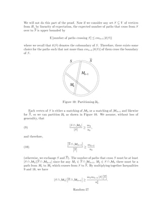 M is typically given implicitly by a relation i.e. on input x, M is the set of
strings y satisfying some relation x;y .
8 Approximation by sampling
We now sketch how an -sampling scheme can be used to develop a randomized
approximation algorithm for the counting problem we discussed before. To evaluate
jMj, rst we immerse M into a larger set V 
 M. Then we sample from V , and
approximate jMj
jVj by
size of M sample
size of sample :
This scheme works well if jMj is polynomially comparable to jV j. But if jMj jV j
i.e. jMj exponentially smaller than jV j, this scheme will have trouble, since in order
to obtain a small relative error in the approximation, the number of samples will
need to be so large i.e. exponential as to make this approach infeasible. See our
previous discussion for the problem of counting individuals, and our study of Cherno
bounds.
Example: Suppose we wish to approximate . If we take a square with side-
length 2 and we inscribe within it a circle of radius 1, then the ratio of the area of
the circle to the area of the square is =4. Thus the probability that a uniformly
generated point in the square belongs to the circle is precisely =4.
Figure 8: How not to calculate .
By generating points within the square at random according to a uniform distri-
bution, we can approximate  as simply 4 times the fraction of points that lie within
the circle. The accuracy of such an approximation depends on how closely we can
approximate the uniform distribution and on the number of samples. However, we
will run into trouble if we want to estimate volBn by using the same method, where
Bn = fx 2 Rn : jjxjj  1g, since the volume is exponentially smaller than the vol-
ume of the corresponding cube 2n. Nevertheless, a very nice application of rapidly
mixing markov chains is precisely in the computation of the volume of a convex body
or region 6 . To avoid the problem just mentioned, what is done is to immerse the
body whose volume V0 needs to be computed in a sequence of bodies of volumes V1,
Random-22
 