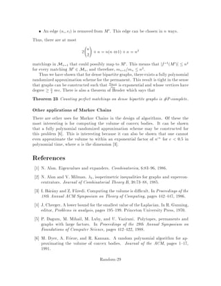 Mk
Mk−1
Uk
Figure 9: Each matching in Uk has size either k or k ,1.
Claim 18 Broder If there is a fully polynomial -sampling scheme for Uk = Mk
Mk,1, then there exists a randomized approximation scheme for mk=mk,1 that runs
in time that is polynomial in the values 1= , n, and uk=mk.
Claim 19 If for each k = 2;3;::: ;n, there is a fully polynomial -sampling scheme
for Uk, then there exists a randomized approximation scheme for the permanent of A
that runs in time that is polynomial in the values 1= , n, and maxkuk=mk.
For those graphs with maxkuk=mk bounded by a polynomial in n, Claim 19
gives us a fully polynomial randomized approximation scheme for the permanent |
provided, of course, that we can produce an -sampling scheme for Uk. In fact, it
turns out that
maxk
uk
mk
= un
mn
:
This is because fmkg is log-concave i.e. mkmk+2  m2
k+1. Thus, if we can develop
an -sampling scheme for the matchings Uk for each k = 2;3;::: ;n, then for the
class of graphs with un=mn bounded by a polynomial in n, we have an fpras for the
permanent. After developing an -sampling scheme, we will look at such a class of
graphs.
An -sampling scheme for matchings
We now turn our attention to developing an -sampling scheme for Uk = Mk Mk,1,
and it should come as no surprise that we will use the technique of rapidly mixing
Markov chains.
We now de ne a Markov chain whose states are matchings in Uk. Consider any
pair Mi;Mj of states matchings and create a transition between them according to
the following rules:
IfMi and Mj di er bythe addition or removalof a singleedge, that is, Mi4Mj =
feg for some edge e, then there is a transition from Mi to Mj and a transition
Random-24
 