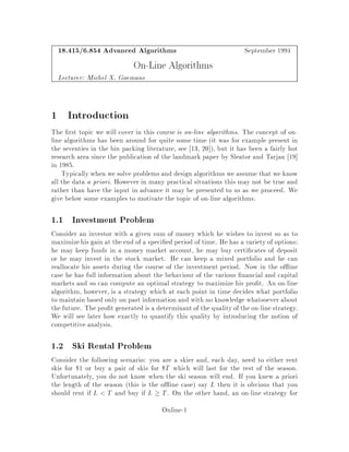 18.415 6.854 Advanced Algorithms September 1994
On-Line Algorithms
Lecturer: Michel X. Goemans
1 Introduction
The rst topic we will cover in this course is on-line algorithms. The concept of on-
line algorithms has been around for quite some time it was for example present in
the seventies in the bin packing literature, see 13, 20 , but it has been a fairly hot
research area since the publication of the landmark paper by Sleator and Tarjan 19
in 1985.
Typically when we solve problems and design algorithms we assume that we know
all the data a priori. However in many practical situations this may not be true and
rather than have the input in advance it may be presented to us as we proceed. We
give below some examples to motivate the topic of on-line algorithms.
1.1 Investment Problem
Consider an investor with a given sum of money which he wishes to invest so as to
maximizehis gain at the end of a speci ed period of time. He has a variety of options:
he may keep funds in a money market account, he may buy certi cates of deposit
or he may invest in the stock market. He can keep a mixed portfolio and he can
reallocate his assets during the course of the investment period. Now in the o ine
case he has full information about the behaviour of the various nancial and capital
markets and so can compute an optimal strategy to maximize his pro t. An on-line
algorithm, however, is a strategy which at each point in time decides what portfolio
to maintain based only on past information and with no knowledge whatsoever about
the future. The pro t generated is a determinantof the quality of the on-line strategy.
We will see later how exactly to quantify this quality by introducing the notion of
competitive analysis.
1.2 Ski Rental Problem
Consider the following scenario: you are a skier and, each day, need to either rent
skis for $1 or buy a pair of skis for $T which will last for the rest of the season.
Unfortunately, you do not know when the ski season will end. If you knew a priori
the length of the season this is the o ine case say L then it is obvious that you
should rent if L T and buy if L  T. On the other hand, an on-line strategy for
Online-1
 