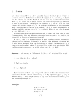 18.415 6.854 Advanced Algorithms October 1994
Linear Programming
Lecturer: Michel X. Goemans
1 An Introduction to Linear Programming
Linear programming is a very important class of problems, both algorithmically and
combinatorially. Linear programming has many applications. From an algorithmic
point-of-view, the simplex was proposed in the forties soon after the war, and was
motivated by military applications and, although it has performed very well in prac-
tice, is known to run in exponential time in the worst-case. On the other hand, since
the early seventieswhen the classes P and NP were de ned, it was observed that linear
programming is in NP co-NP although no polynomial-time algorithm was known at
that time. The rst polynomial-time algorithm, the ellipsoid algorithm, was only dis-
covered at the end of the seventies. Karmarkar's algorithm in the mid-eightieslead to
very active research in the area of interior-point methods for linear programming. We
shall present one of the numerous variations of interior-point methods in class. From
a combinatorial perspective, systems of linear inequalities were already studied at the
end of the last century by Farkas and Minkovsky. Linear programming, and especially
the notion of duality, is very important as a proof technique. We shall illustrate its
power when discussing approximation algorithms. We shall also talk about network
ow algorithms where linear programming plays a crucial role both algorithmically
and combinatorially. For a more in-depth coverage of linear programming, we refer
the reader to 1, 4, 7, 8, 5 .
A linear program is the problem of optimizing a linear objective function in the
decision variables, x1 :::xn, subject to linear equality or inequality constraints on the
xi's. In standard form, it is expressed as:
Min
nX
j=1
cjxj objective function
subject to:
nX
j=1
aijxj = bi; i = 1:::m constraints
xj  0; j = 1:::n non-negativity constraints
where faij;bi;cjg are given.
A linear program is expressed more conveniently using matrices:
mincTx subject to

Ax = b
x  0
LP-1
 