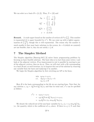 where
x =
0
BB@
x1
...
xn
1
CCA 2 Rn1
b =
0
BB@
b1
...
bm
1
CCA 2 Rm1
c =
0
BB@
c1
...
cn
1
CCA 2 Rn1
A =
0
BB@
a11
...
amn
1
CCA 2 Rmn
2 Basic Terminology
De nition 1 If x satis es Ax = b;x  0, then x is feasible.
De nition 2 A linear program LP is feasible if there exists a feasible solution,
otherwise it is said to be infeasible.
De nition 3 An optimal solution x is a feasible solution s.t. cTx = minfcTx :
Ax = b;x  0g.
De nition 4 LP is unbounded from below if 8 2 R; 9 a feasible x s.t. cTx  .
3 Equivalent Forms
A linear program can take on several forms. We might be maximizing instead of
minimizing. We might have a combination of equality and inequality contraints.
Some variables may be restricted to be non-positive instead of non-negative, or be
unrestricted in sign. Two forms are said to be equivalent if they have the same set of
optimal solutions or are both infeasible or both unbounded.
1. A maximization problem can be expressed as a minimization problem.
maxcTx , min,cTx
2. An equality can be represented as a pair of inequalities.
aT
i x = bi
,

aT
i x  bi
aT
i x  bi
,

aT
i x  bi
,aT
i x  ,bi
LP-2
 