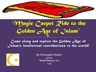 Magic Carpet Express




 Come along and explore the Golden Age of
Islam’s intellectual contributions to the world!

                 By Christopher Walker
                         9/2/12
                   World History V12
                          1.04
 