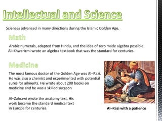 Sciences advanced in many directions during the Islamic Golden Age.
Arabic numerals, adapted from Hindu, and the idea of zero made algebra possible.
Al─Khwarizmi wrote an algebra textbook that was the standard for centuries.
The most famous doctor of the Golden Age was Al─Razi.
He was also a chemist and experimented with potential
cures for ailments. He wrote about 200 books on
medicine and he was a skilled surgeon
Al─Zahrawi wrote the anatomy text. His
work became the standard medical text
in Europe for centuries. Al─Razi with a patience
 