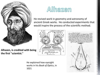 Alhazen, is credited with being
the first "scientist."
He revived work in geometry and astronomy of
ancient Greek works. He conducted experiments that
would inspire the process of the scientific method.
He explained how eyesight
works in his Book of Optics, in
1021
 