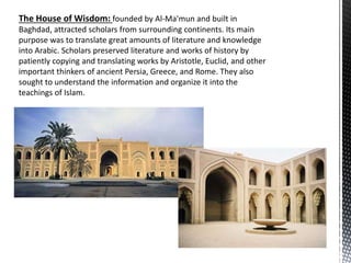 The House of Wisdom: founded by Al-Ma'mun and built in
Baghdad, attracted scholars from surrounding continents. Its main
purpose was to translate great amounts of literature and knowledge
into Arabic. Scholars preserved literature and works of history by
patiently copying and translating works by Aristotle, Euclid, and other
important thinkers of ancient Persia, Greece, and Rome. They also
sought to understand the information and organize it into the
teachings of Islam.
 
