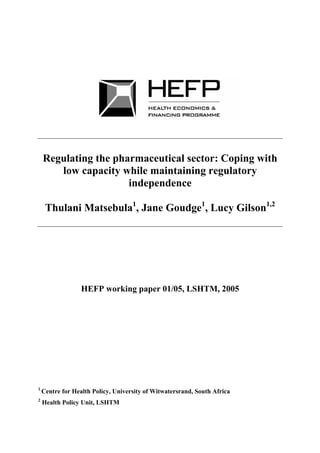Regulating the pharmaceutical sector: Coping with
       low capacity while maintaining regulatory
                      independence

     Thulani Matsebula1, Jane Goudge1, Lucy Gilson1,2




                  HEFP working paper 01/05, LSHTM, 2005




1
    Centre for Health Policy, University of Witwatersrand, South Africa
2
    Health Policy Unit, LSHTM
 