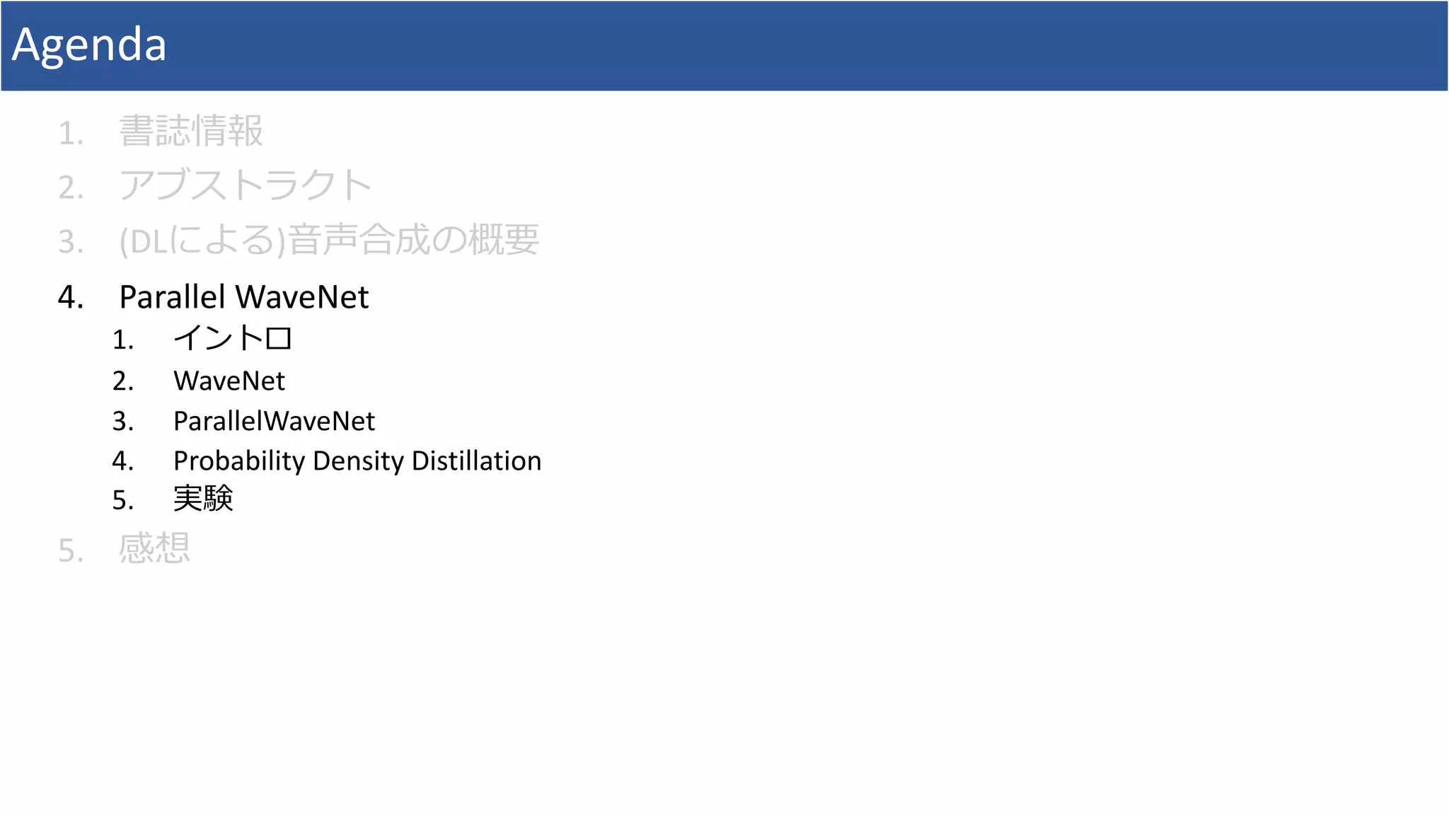 Agenda
1. 書誌情報
2. アブストラクト
3. (DLによる)⾳声合成の概要
4. Parallel	WaveNet
1. イントロ
2. WaveNet
3. ParallelWaveNet
4. Probability	Density	Distillation
5. 実験
5. 感想
 