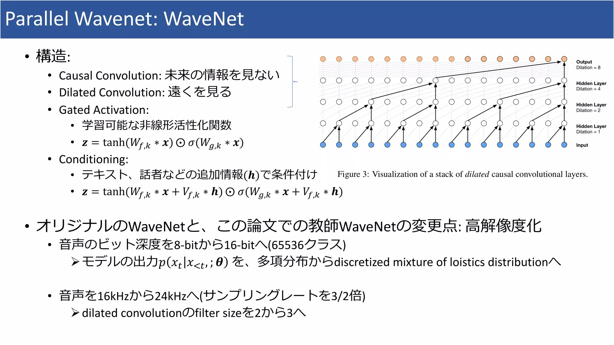 Parallel	Wavenet:	WaveNet
• 構造:
• Causal	Convolution:	未来の情報を⾒ない
• Dilated	Convolution:	遠くを⾒る
• Gated	Activation:	
• 学習可能な⾮線形活性化関数
• 𝒛 = tanh(𝑊8,9 ∗ 𝒙) ⨀	𝜎(𝑊?,9 ∗ 𝒙)
• Conditioning:
• テキスト、話者などの追加情報(𝒉)で条件付け
• 𝒛 = tanh(𝑊8,9 ∗ 𝒙 + 𝑉8,9 ∗ 𝒉) ⨀	𝜎(𝑊?,9 ∗ 𝒙 + 𝑉8,9 ∗ 𝒉)
• オリジナルのWaveNetと、この論⽂での教師WaveNetの変更点:	⾼解像度化
• ⾳声のビット深度を8-bitから16-bitへ(65536クラス)
Øモデルの出⼒𝑝 𝑥* 𝑥,*, ; 𝜽 を、多項分布からdiscretized	mixture	of	loistics distributionへ
• ⾳声を16kHzから24kHzへ(サンプリングレートを3/2倍)
Ødilated	convolutionのfilter	sizeを2から3へ
 