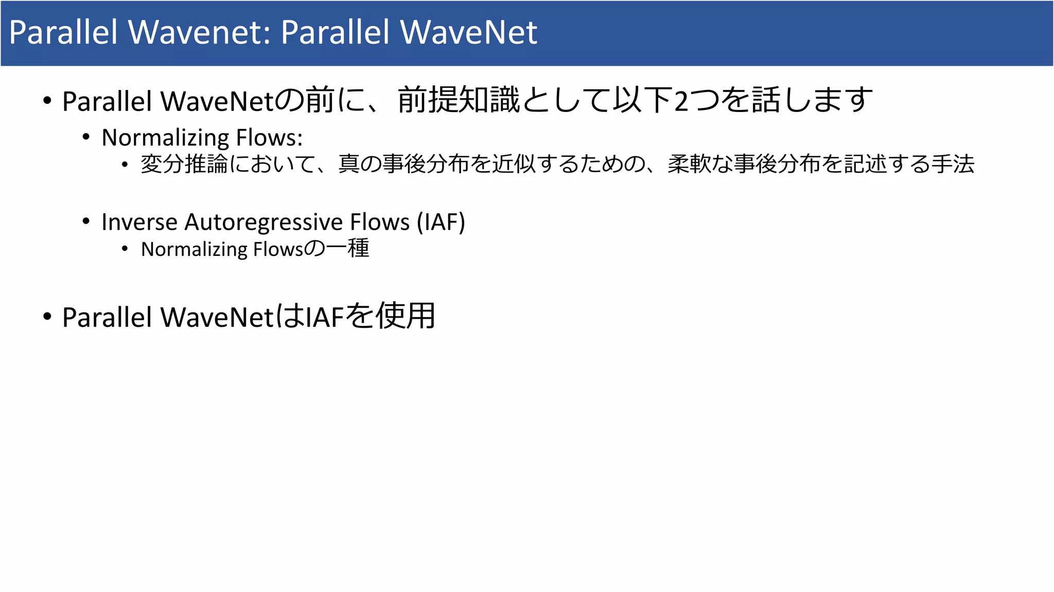 Parallel	Wavenet:	Parallel	WaveNet
• Parallel	WaveNetの前に、前提知識として以下2つを話します
• Normalizing	Flows:	
• 変分推論において、真の事後分布を近似するための、柔軟な事後分布を記述する⼿法
• Inverse	Autoregressive	Flows	(IAF)
• Normalizing	Flowsの⼀種
• Parallel	WaveNetはIAFを使⽤
 