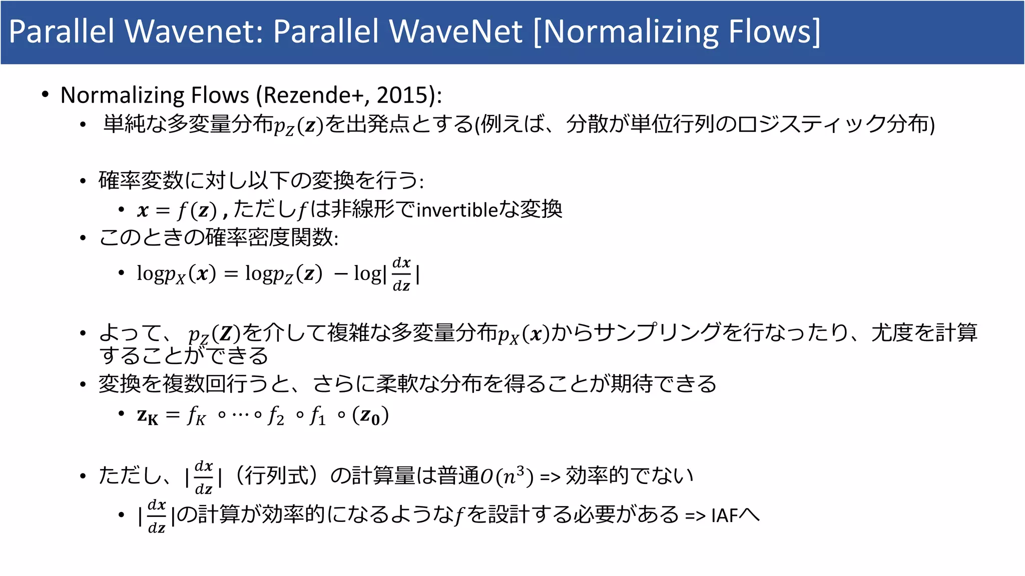 Parallel	Wavenet:	Parallel	WaveNet [Normalizing	Flows]
• Normalizing	Flows	(Rezende+,	2015):
• 単純な多変量分布𝑝C(𝒛)を出発点とする(例えば、分散が単位⾏列のロジスティック分布)
• 確率変数に対し以下の変換を⾏う:	
• 𝒙 = 𝑓(𝒛) ,	ただし𝑓は⾮線形でinvertibleな変換
• このときの確率密度関数:
• log𝑝H 𝒙 = log𝑝C 𝒛 	− log|
K𝒙
K𝒛
|
• よって、 𝑝C 𝒁 を介して複雑な多変量分布𝑝H 𝒙 からサンプリングを⾏なったり、尤度を計算
することができる
• 変換を複数回⾏うと、さらに柔軟な分布を得ることが期待できる
• 𝐳 𝐊 = 𝑓O 	∘ ⋯ ∘ 𝑓R 	∘ 𝑓# 	∘ (𝒛 𝟎)
• ただし、|
K𝒙
K𝒛
|（⾏列式）の計算量は普通𝑂(𝑛V) =>	効率的でない
• |
K𝒙
K𝒛
|の計算が効率的になるような𝑓を設計する必要がある =>	IAFへ
 