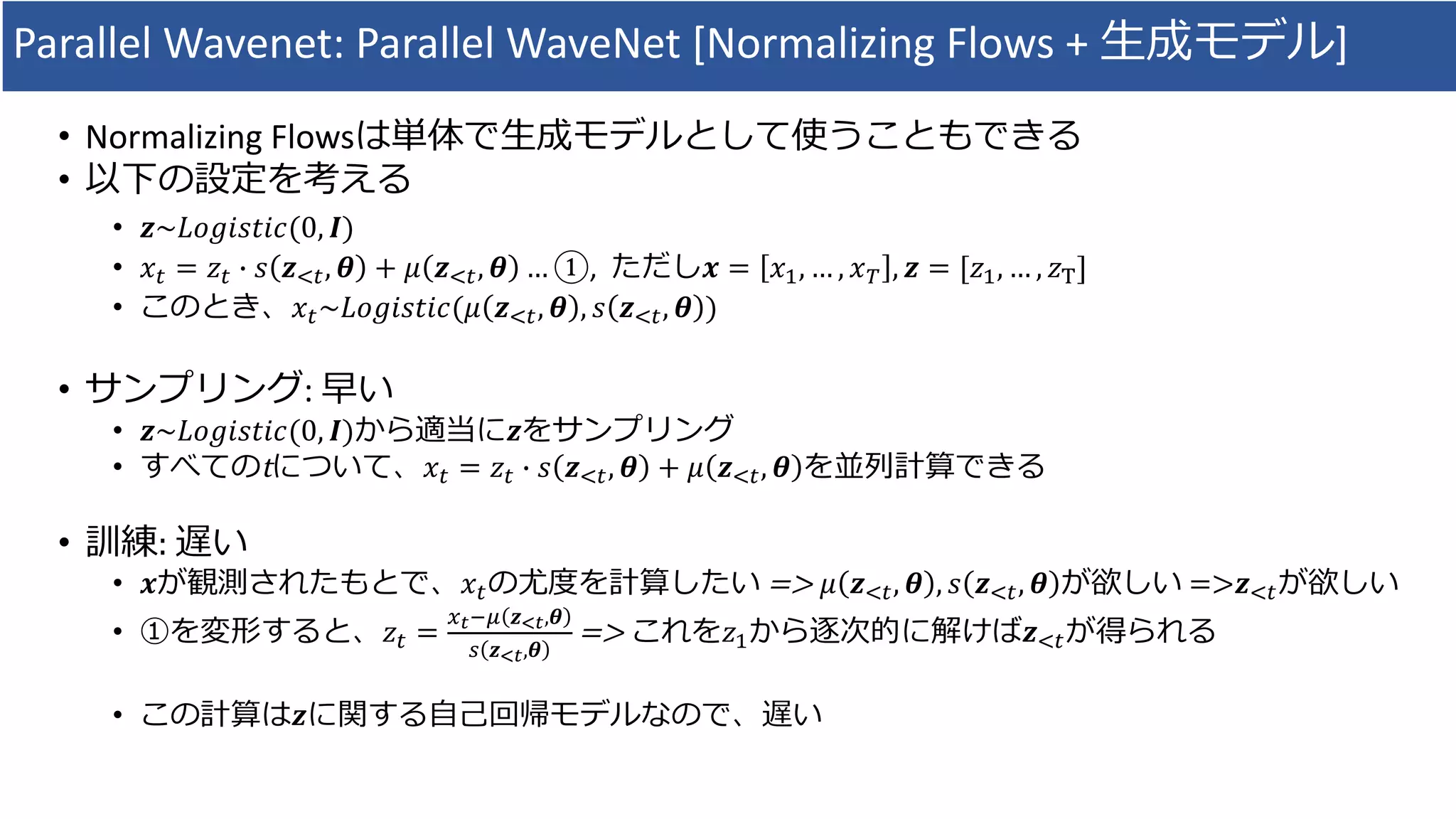 Parallel	Wavenet:	Parallel	WaveNet [Normalizing	Flows	+	⽣成モデル]
• Normalizing	Flowsは単体で⽣成モデルとして使うこともできる
• 以下の設定を考える
• 𝒛~𝐿𝑜𝑔𝑖𝑠𝑡𝑖𝑐(0, 𝑰)
• 𝑥* = 𝑧* X 𝑠 𝒛,*, 𝜽 + 𝜇 𝒛,*, 𝜽 … ①,		ただし𝒙 = 𝑥#, … , 𝑥& , 𝒛 = [𝑧#, … , 𝑧]
• このとき、𝑥*~𝐿𝑜𝑔𝑖𝑠𝑡𝑖𝑐(𝜇 𝒛,*, 𝜽 , 𝑠 𝒛,*, 𝜽 )
• サンプリング:	早い
• 𝒛~𝐿𝑜𝑔𝑖𝑠𝑡𝑖𝑐(0, 𝑰)から適当に𝒛をサンプリング
• すべてのtについて、𝑥* = 𝑧* X 𝑠 𝒛,*, 𝜽 + 𝜇 𝒛,*, 𝜽 を並列計算できる
• 訓練:	遅い
• 𝒙が観測されたもとで、𝑥*の尤度を計算したい =>	 𝜇 𝒛,*, 𝜽 , 𝑠 𝒛,*, 𝜽 が欲しい =>𝒛,*が欲しい
• ①を変形すると、𝑧* =
^d}~ 𝒛cd,𝜽
b 𝒛cd,𝜽
=>	これを𝑧#から逐次的に解けば𝒛,*が得られる
• この計算は𝒛に関する⾃⼰回帰モデルなので、遅い
 