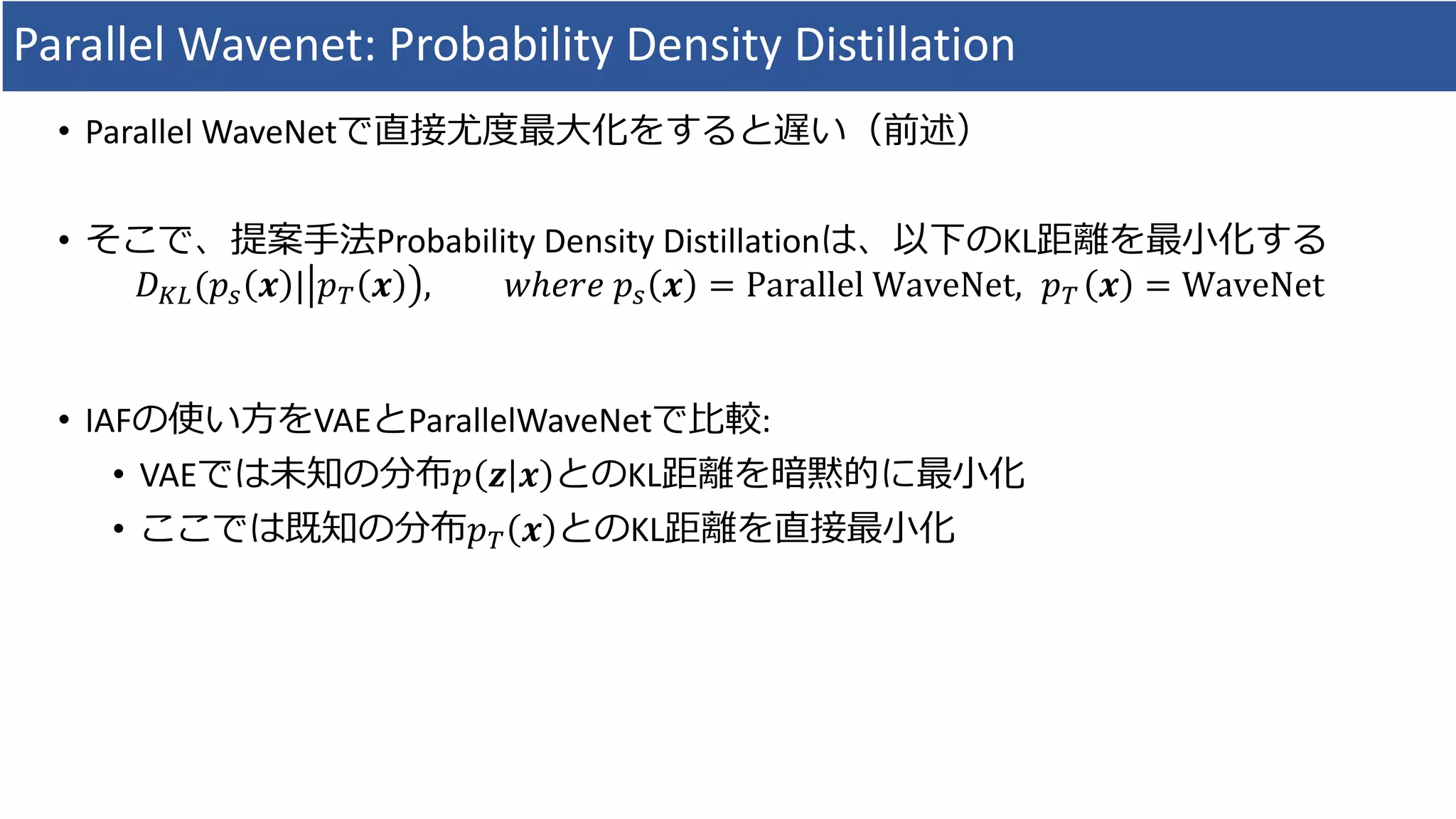 Parallel	Wavenet:	Probability	Density	Distillation
• Parallel	WaveNetで直接尤度最⼤化をすると遅い（前述）
• そこで、提案⼿法Probability	Density	Distillationは、以下のKL距離を最⼩化する
𝐷Ov(𝑝b 𝒙 | 𝑝& 𝒙 , 𝑤ℎ𝑒𝑟𝑒	𝑝b 𝒙 = Parallel	WaveNet,		𝑝& 𝒙 = WaveNet
• IAFの使い⽅をVAEとParallelWaveNetで⽐較:
• VAEでは未知の分布𝑝 𝒛 𝒙 とのKL距離を暗黙的に最⼩化
• ここでは既知の分布𝑝& 𝒙 とのKL距離を直接最⼩化
 