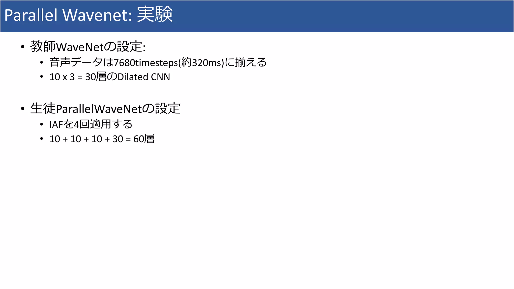 Parallel	Wavenet:	実験
• 教師WaveNetの設定:
• ⾳声データは7680timesteps(約320ms)に揃える
• 10	x	3	=	30層のDilated	CNN
• ⽣徒ParallelWaveNetの設定
• IAFを4回適⽤する
• 10	+	10	+	10	+	30	=	60層
 