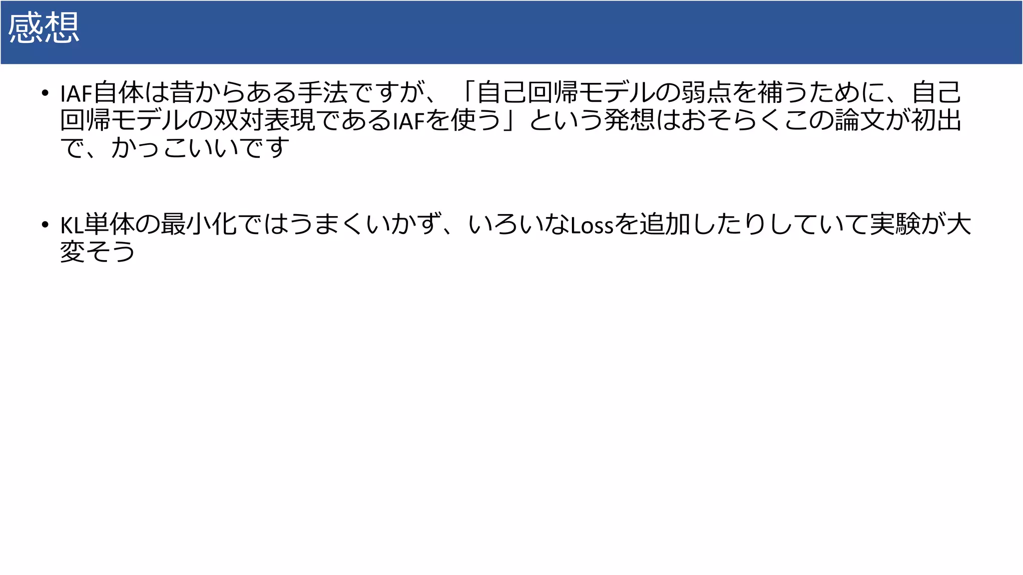 感想
• IAF⾃体は昔からある⼿法ですが、「⾃⼰回帰モデルの弱点を補うために、⾃⼰
回帰モデルの双対表現であるIAFを使う」という発想はおそらくこの論⽂が初出
で、かっこいいです
• KL単体の最⼩化ではうまくいかず、いろいなLossを追加したりしていて実験が⼤
変そう
 