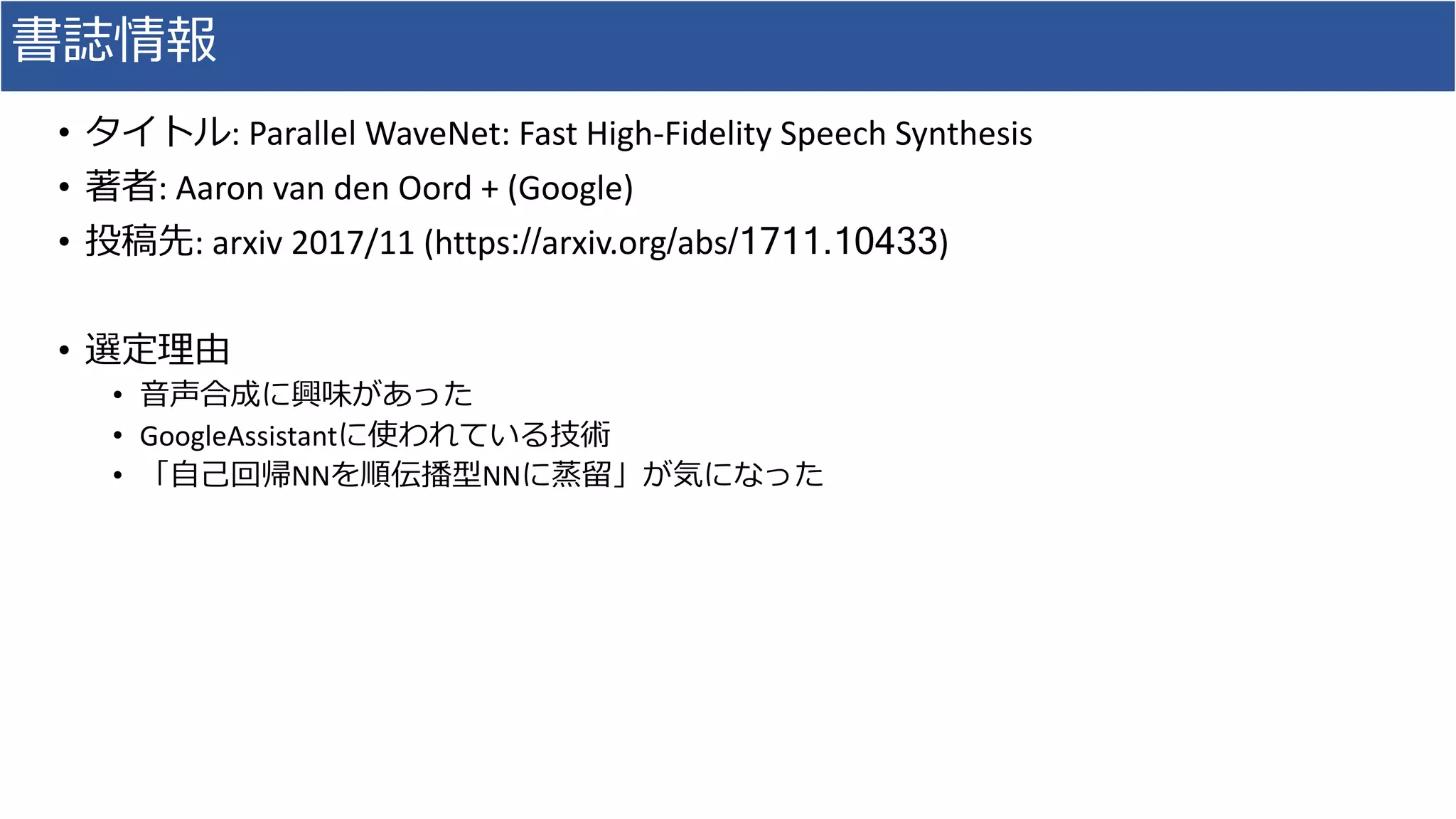 書誌情報
• タイトル:	Parallel	WaveNet:	Fast	High-Fidelity	Speech	Synthesis	
• 著者:	Aaron	van	den	Oord	+	(Google)
• 投稿先:	arxiv 2017/11 (https://arxiv.org/abs/1711.10433)
• 選定理由
• ⾳声合成に興味があった
• GoogleAssistantに使われている技術
• 「⾃⼰回帰NNを順伝播型NNに蒸留」が気になった
 