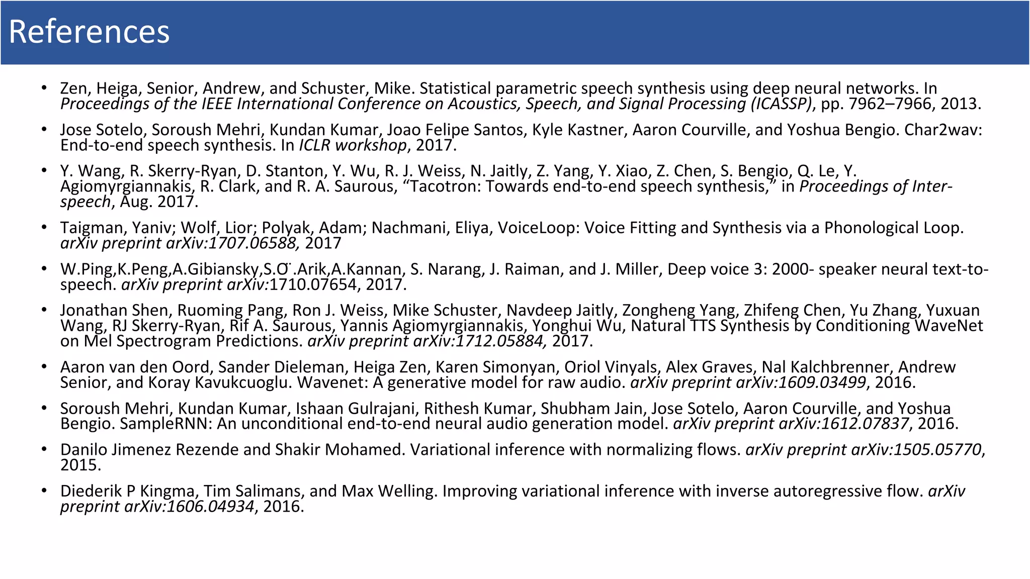 References
• Zen,	Heiga,	Senior,	Andrew,	and	Schuster,	Mike.	Statistical	parametric	speech	synthesis	using	deep	neural	networks.	In	
Proceedings	of	the	IEEE	International	Conference	on	Acoustics,	Speech,	and	Signal	Processing	(ICASSP),	pp.	7962–7966,	2013.	
• Jose	Sotelo,	Soroush	Mehri,	Kundan	Kumar,	Joao	Felipe	Santos,	Kyle	Kastner,	Aaron	Courville,	and	Yoshua	Bengio.	Char2wav:	
End-to-end	speech	synthesis.	In	ICLR	workshop,	2017.	
• Y.	Wang,	R.	Skerry-Ryan,	D.	Stanton,	Y.	Wu,	R.	J.	Weiss,	N.	Jaitly,	Z.	Yang,	Y.	Xiao,	Z.	Chen,	S.	Bengio,	Q.	Le,	Y.	
Agiomyrgiannakis,	R.	Clark,	and	R.	A.	Saurous,	“Tacotron:	Towards	end-to-end	speech	synthesis,”	in	Proceedings	of	Inter-	
speech,	Aug.	2017.	
• Taigman, Yaniv; Wolf, Lior; Polyak, Adam; Nachmani, Eliya,	VoiceLoop:	Voice	Fitting	and	Synthesis	via	a	Phonological	Loop.	
arXiv	preprint	arXiv:1707.06588,	2017
• W.Ping,K.Peng,A.Gibiansky,S.O	̈.Arik,A.Kannan,	S.	Narang,	J.	Raiman,	and	J.	Miller,	Deep	voice	3:	2000-	speaker	neural	text-to-
speech.	arXiv	preprint	arXiv:1710.07654,	2017.	
• Jonathan	Shen, Ruoming	Pang, Ron	J.	Weiss, Mike	Schuster, Navdeep	Jaitly, Zongheng	Yang, Zhifeng	Chen, Yu	Zhang, Yuxuan	
Wang, RJ	Skerry-Ryan, Rif	A.	Saurous, Yannis	Agiomyrgiannakis, Yonghui	Wu,	Natural	TTS	Synthesis	by	Conditioning	WaveNet	
on	Mel	Spectrogram	Predictions.	arXiv	preprint	arXiv:1712.05884,	2017.
• Aaron	van	den	Oord,	Sander	Dieleman,	Heiga	Zen,	Karen	Simonyan,	Oriol	Vinyals,	Alex	Graves,	Nal	Kalchbrenner,	Andrew	
Senior,	and	Koray	Kavukcuoglu.	Wavenet:	A	generative	model	for	raw	audio.	arXiv	preprint	arXiv:1609.03499,	2016.	
• Soroush	Mehri,	Kundan	Kumar,	Ishaan	Gulrajani,	Rithesh	Kumar,	Shubham	Jain,	Jose	Sotelo,	Aaron	Courville,	and	Yoshua	
Bengio.	SampleRNN:	An	unconditional	end-to-end	neural	audio	generation	model.	arXiv	preprint	arXiv:1612.07837,	2016.	
• Danilo	Jimenez	Rezende	and	Shakir	Mohamed.	Variational	inference	with	normalizing	flows.	arXiv	preprint	arXiv:1505.05770,	
2015.	
• Diederik	P	Kingma,	Tim	Salimans,	and	Max	Welling.	Improving	variational	inference	with	inverse	autoregressive	flow.	arXiv	
preprint	arXiv:1606.04934,	2016.	
 