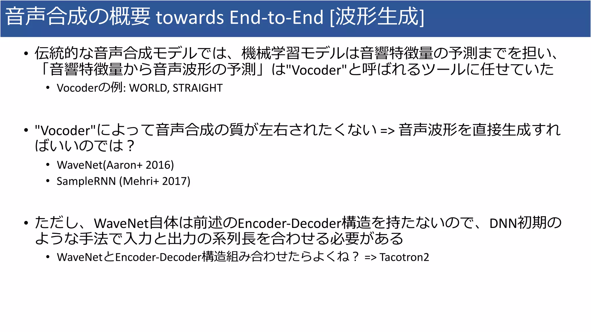 ⾳声合成の概要 towards	End-to-End	[波形⽣成]
• 伝統的な⾳声合成モデルでは、機械学習モデルは⾳響特徴量の予測までを担い、
「⾳響特徴量から⾳声波形の予測」は"Vocoder"と呼ばれるツールに任せていた
• Vocoderの例:	WORLD,	STRAIGHT
• "Vocoder"によって⾳声合成の質が左右されたくない =>	⾳声波形を直接⽣成すれ
ばいいのでは？
• WaveNet(Aaron+	2016)
• SampleRNN (Mehri+	2017)
• ただし、WaveNet⾃体は前述のEncoder-Decoder構造を持たないので、DNN初期の
ような⼿法で⼊⼒と出⼒の系列⻑を合わせる必要がある
• WaveNetとEncoder-Decoder構造組み合わせたらよくね？ =>	Tacotron2
 