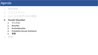 Agenda
1. 書誌情報
2. アブストラクト
3. (DLによる)⾳声合成の概要
4. Parallel	WaveNet
1. イントロ
2. WaveNet
3. ParallelWaveNet
4. Probability	Density	Distillation
5. 実験
5. 感想
 