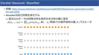 Parallel	Wavenet:	WaveNet
• 詳細:	https://www.slideshare.net/DeepLearningJP2016/dlwavenet-a-generative-model-
for-raw-audio
• WaveNetは⾃⼰回帰⽣成モデル
=>	⾼次元のデータの同時分布を条件付き分布の積に変形
𝑝 𝑥#, … , 𝑥& =	∏ 𝑝&
*+# 𝑥* 𝑥,*, ; 𝜽 , 		 𝑥*:	時刻tでの⾳声波形の値,	𝜃:	パラメータ
 