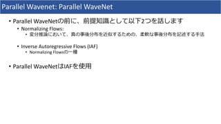 Parallel	Wavenet:	Parallel	WaveNet
• Parallel	WaveNetの前に、前提知識として以下2つを話します
• Normalizing	Flows:	
• 変分推論において、真の事後分布を近似するための、柔軟な事後分布を記述する⼿法
• Inverse	Autoregressive	Flows	(IAF)
• Normalizing	Flowsの⼀種
• Parallel	WaveNetはIAFを使⽤
 
