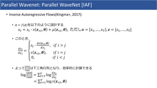 Parallel	Wavenet:	Parallel	WaveNet [IAF]
• Inverse	Autoregressive	Flows(Kingma+,	2017):
• 𝒙 = 𝑓(𝒛)を以下のように設計する
𝑥* = 𝑧* X 𝑠 𝒛,*, 𝜽 + 𝜇 𝒛,*, 𝜽 ,		ただし𝒙 = 𝑥#, … , 𝑥& , 𝒛 = [𝑧#, … , 𝑧]
• このとき,
K^_
K`a
=
𝑧* X
Kb 𝒛cd,𝜽
K`a
, 	𝑖𝑓	𝑖 > 𝑗
𝑠 𝒛,*, 𝜽 , 						𝑖𝑓	𝑖 = 𝑗
0, 																			𝑖𝑓	𝑖 < 𝑗
• よって
K𝒙
K𝒛
は下三⾓⾏列となり、効率的に計算できる
log
K𝒙
K𝒛
= ∑ log
K^d
K`d
&
*+#
= ∑ log&
*+# 𝑠 𝒛,*, 𝜽
 