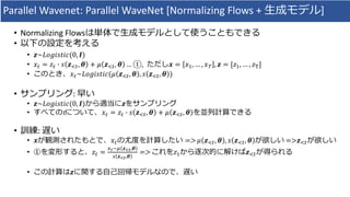 Parallel	Wavenet:	Parallel	WaveNet [Normalizing	Flows	+	⽣成モデル]
• Normalizing	Flowsは単体で⽣成モデルとして使うこともできる
• 以下の設定を考える
• 𝒛~𝐿𝑜𝑔𝑖𝑠𝑡𝑖𝑐(0, 𝑰)
• 𝑥* = 𝑧* X 𝑠 𝒛,*, 𝜽 + 𝜇 𝒛,*, 𝜽 … ①,		ただし𝒙 = 𝑥#, … , 𝑥& , 𝒛 = [𝑧#, … , 𝑧]
• このとき、𝑥*~𝐿𝑜𝑔𝑖𝑠𝑡𝑖𝑐(𝜇 𝒛,*, 𝜽 , 𝑠 𝒛,*, 𝜽 )
• サンプリング:	早い
• 𝒛~𝐿𝑜𝑔𝑖𝑠𝑡𝑖𝑐(0, 𝑰)から適当に𝒛をサンプリング
• すべてのtについて、𝑥* = 𝑧* X 𝑠 𝒛,*, 𝜽 + 𝜇 𝒛,*, 𝜽 を並列計算できる
• 訓練:	遅い
• 𝒙が観測されたもとで、𝑥*の尤度を計算したい =>	 𝜇 𝒛,*, 𝜽 , 𝑠 𝒛,*, 𝜽 が欲しい =>𝒛,*が欲しい
• ①を変形すると、𝑧* =
^d}~ 𝒛cd,𝜽
b 𝒛cd,𝜽
=>	これを𝑧#から逐次的に解けば𝒛,*が得られる
• この計算は𝒛に関する⾃⼰回帰モデルなので、遅い
 