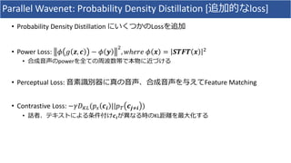 Parallel	Wavenet:	Probability	Density	Distillation	[追加的なloss]
• Probability	Density	Distillation	にいくつかのLossを追加
• Power	Loss:	 𝜙 𝑔 𝒛, 𝒄 − 𝜙 𝒚
R
, 𝑤ℎ𝑒𝑟𝑒	𝜙 𝒙 = 𝑺𝑻𝑭𝑻 𝒙 R
• 合成⾳声のpowerを全ての周波数帯で本物に近づける
• Perceptual	Loss:	⾳素識別器に真の⾳声、合成⾳声を与えてFeature	Matching
• Contrastive	Loss:	−𝛾𝐷Ov(𝑝b 𝒄𝒊 ||𝑝& 𝒄𝒋›𝒊 )
• 話者、テキストによる条件付け𝒄𝒊が異なる時のKL距離を最⼤化する
 
