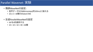 Parallel	Wavenet:	実験
• 教師WaveNetの設定:
• ⾳声データは7680timesteps(約320ms)に揃える
• 10	x	3	=	30層のDilated	CNN
• ⽣徒ParallelWaveNetの設定
• IAFを4回適⽤する
• 10	+	10	+	10	+	30	=	60層
 